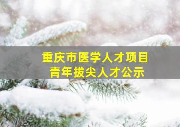 重庆市医学人才项目 青年拔尖人才公示